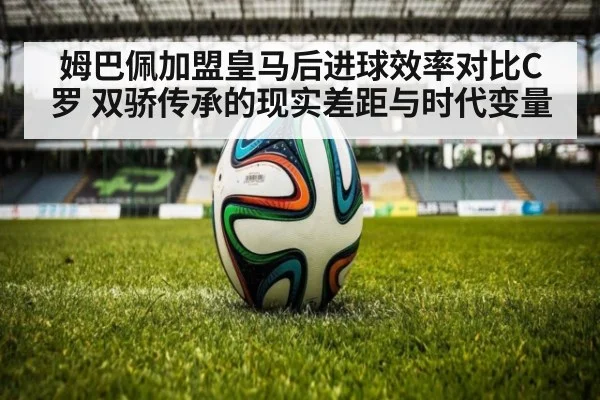 姆巴佩加盟皇马后进球效率对比C罗 双骄传承的现实差距与时代变量